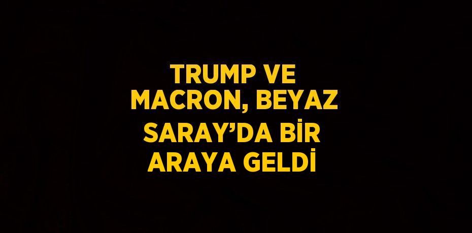 TRUMP VE MACRON, BEYAZ SARAY’DA BİR ARAYA GELDİ