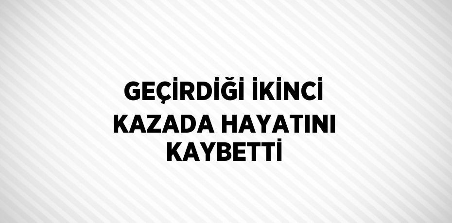 GEÇİRDİĞİ İKİNCİ KAZADA HAYATINI KAYBETTİ