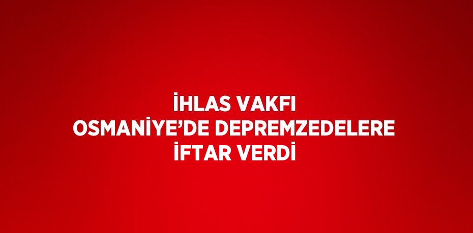 İHLAS VAKFI OSMANİYE’DE DEPREMZEDELERE İFTAR VERDİ