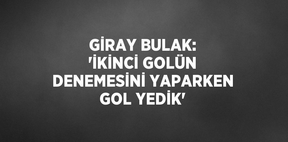 GİRAY BULAK: 'İKİNCİ GOLÜN DENEMESİNİ YAPARKEN GOL YEDİK'