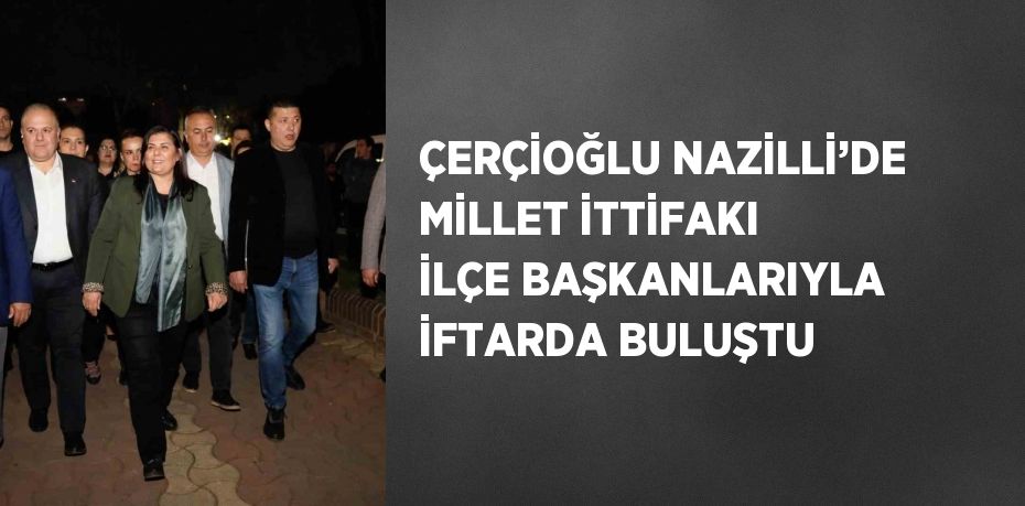 ÇERÇİOĞLU NAZİLLİ’DE MİLLET İTTİFAKI İLÇE BAŞKANLARIYLA İFTARDA BULUŞTU