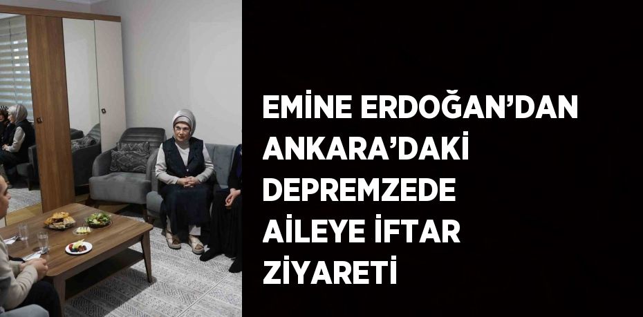 EMİNE ERDOĞAN’DAN ANKARA’DAKİ DEPREMZEDE AİLEYE İFTAR ZİYARETİ