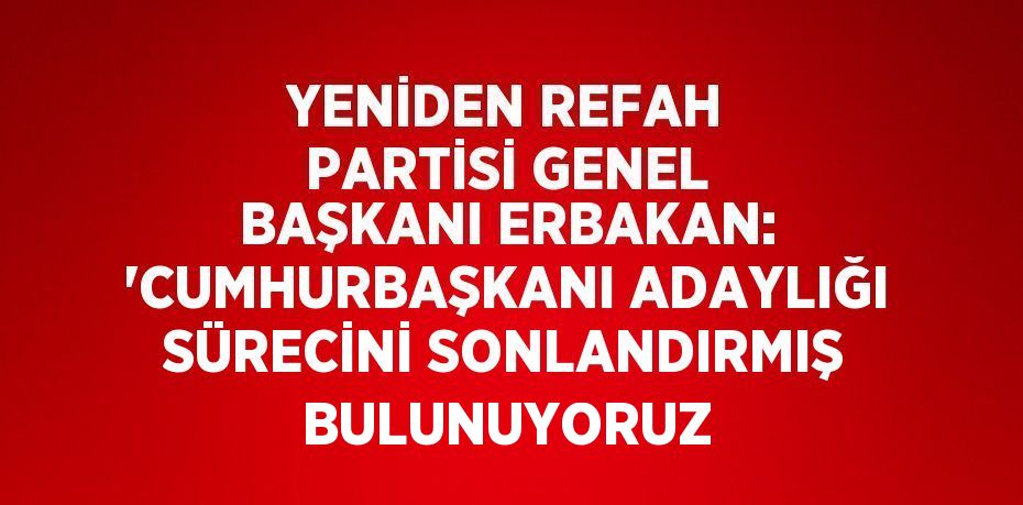 YENİDEN REFAH PARTİSİ GENEL BAŞKANI ERBAKAN: 'CUMHURBAŞKANI ADAYLIĞI SÜRECİNİ SONLANDIRMIŞ BULUNUYORUZ