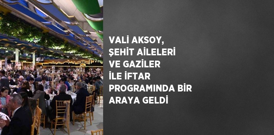 VALİ AKSOY, ŞEHİT AİLELERİ VE GAZİLER İLE İFTAR PROGRAMINDA BİR ARAYA GELDİ