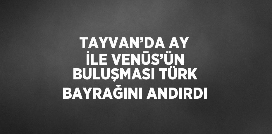 TAYVAN’DA AY İLE VENÜS’ÜN BULUŞMASI TÜRK BAYRAĞINI ANDIRDI