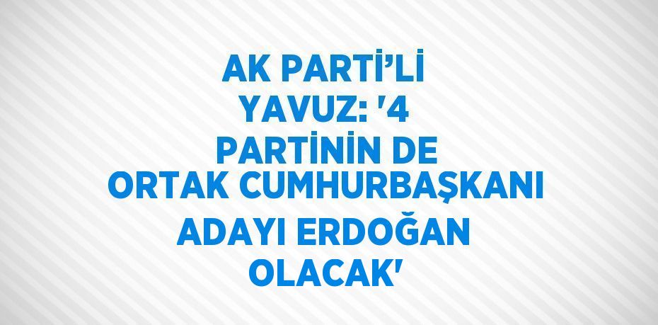 AK PARTİ’Lİ YAVUZ: '4 PARTİNİN DE ORTAK CUMHURBAŞKANI ADAYI ERDOĞAN OLACAK'