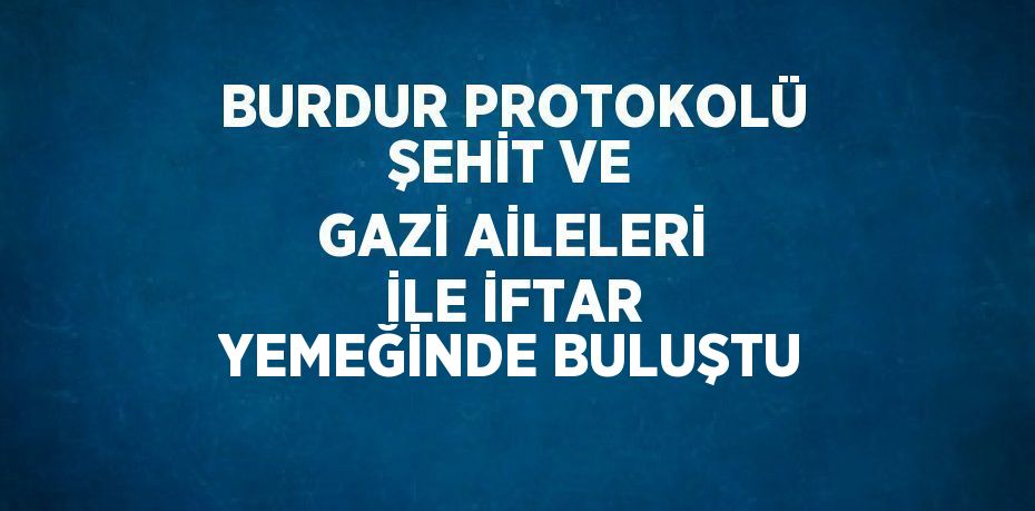 BURDUR PROTOKOLÜ ŞEHİT VE GAZİ AİLELERİ İLE İFTAR YEMEĞİNDE BULUŞTU