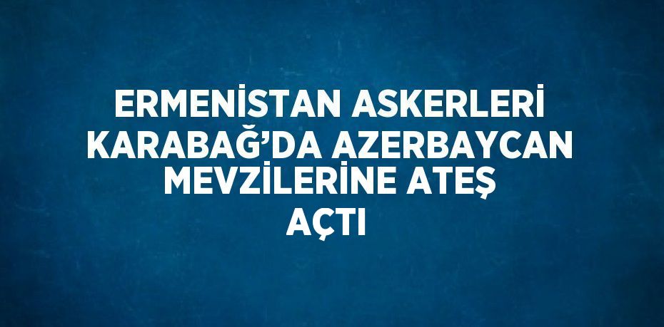 ERMENİSTAN ASKERLERİ KARABAĞ’DA AZERBAYCAN MEVZİLERİNE ATEŞ AÇTI