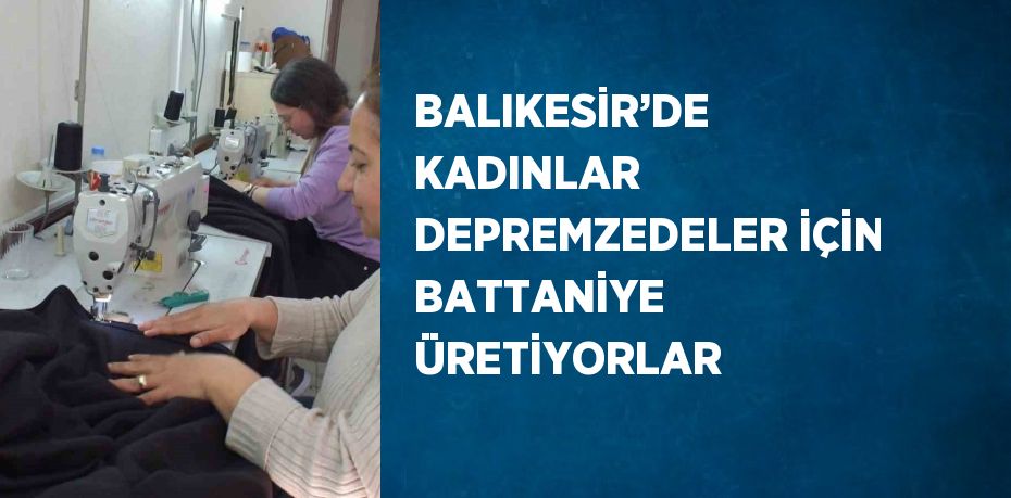 BALIKESİR’DE KADINLAR DEPREMZEDELER İÇİN BATTANİYE ÜRETİYORLAR