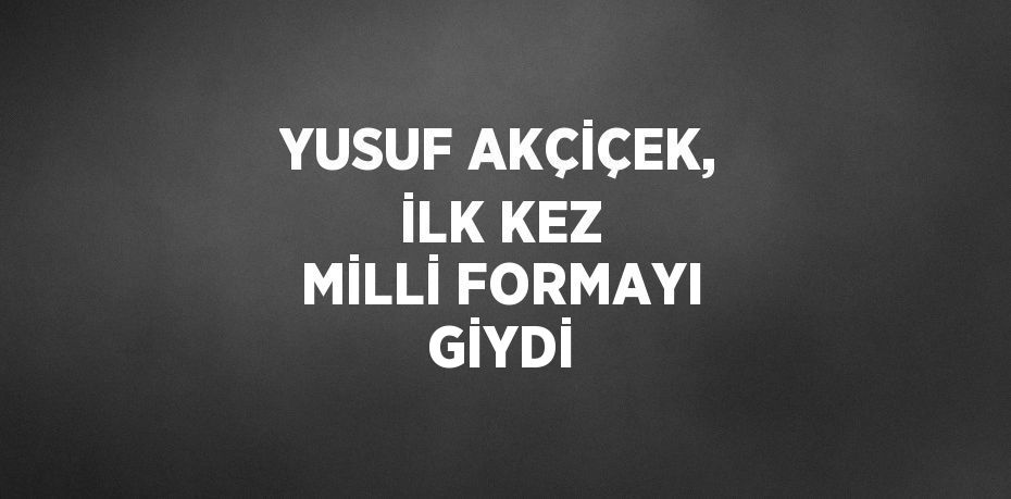 YUSUF AKÇİÇEK, İLK KEZ MİLLİ FORMAYI GİYDİ