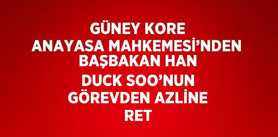 GÜNEY KORE ANAYASA MAHKEMESİ’NDEN BAŞBAKAN HAN DUCK SOO’NUN GÖREVDEN AZLİNE RET