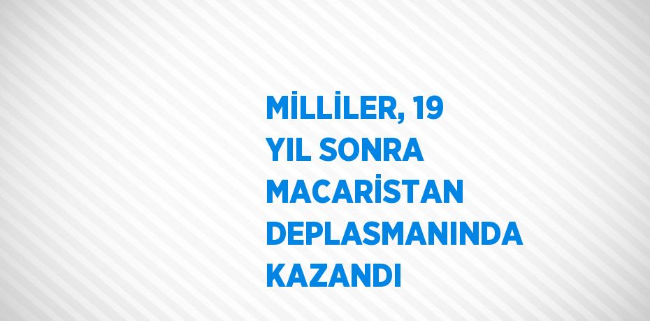 MİLLİLER, 19 YIL SONRA MACARİSTAN DEPLASMANINDA KAZANDI