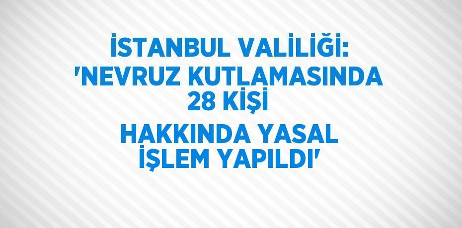 İSTANBUL VALİLİĞİ: 'NEVRUZ KUTLAMASINDA 28 KİŞİ HAKKINDA YASAL İŞLEM YAPILDI'