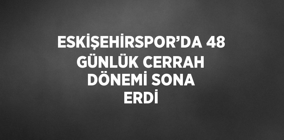 ESKİŞEHİRSPOR’DA 48 GÜNLÜK CERRAH DÖNEMİ SONA ERDİ