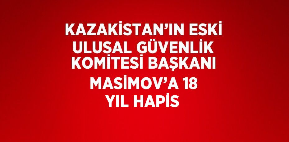 KAZAKİSTAN’IN ESKİ ULUSAL GÜVENLİK KOMİTESİ BAŞKANI MASİMOV’A 18 YIL HAPİS