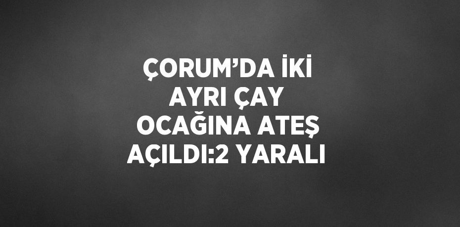 ÇORUM’DA İKİ AYRI ÇAY OCAĞINA ATEŞ AÇILDI:2 YARALI