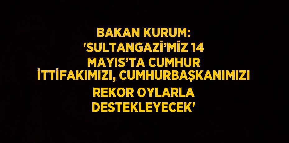 BAKAN KURUM: 'SULTANGAZİ’MİZ 14 MAYIS’TA CUMHUR İTTİFAKIMIZI, CUMHURBAŞKANIMIZI REKOR OYLARLA DESTEKLEYECEK'