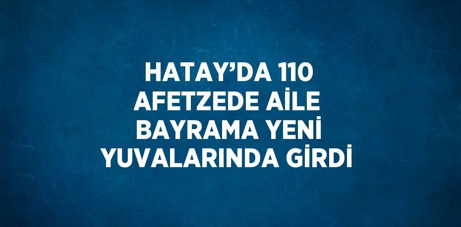 HATAY’DA 110 AFETZEDE AİLE BAYRAMA YENİ YUVALARINDA GİRDİ