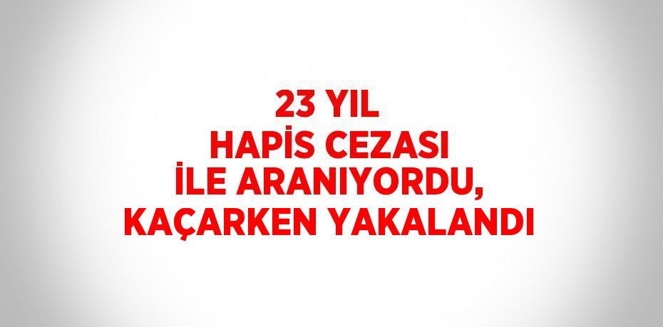 23 YIL HAPİS CEZASI İLE ARANIYORDU, KAÇARKEN YAKALANDI