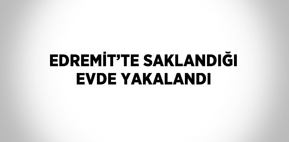 EDREMİT’TE SAKLANDIĞI EVDE YAKALANDI