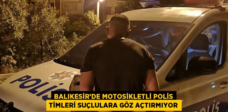 BALIKESİR’DE MOTOSİKLETLİ POLİS TİMLERİ SUÇLULARA GÖZ AÇTIRMIYOR