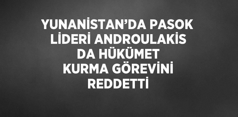 YUNANİSTAN’DA PASOK LİDERİ ANDROULAKİS DA HÜKÜMET KURMA GÖREVİNİ REDDETTİ