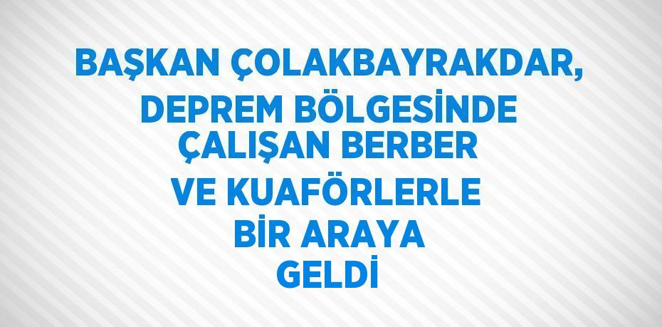 BAŞKAN ÇOLAKBAYRAKDAR, DEPREM BÖLGESİNDE ÇALIŞAN BERBER VE KUAFÖRLERLE BİR ARAYA GELDİ