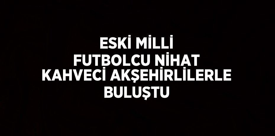 ESKİ MİLLİ FUTBOLCU NİHAT KAHVECİ AKŞEHİRLİLERLE BULUŞTU