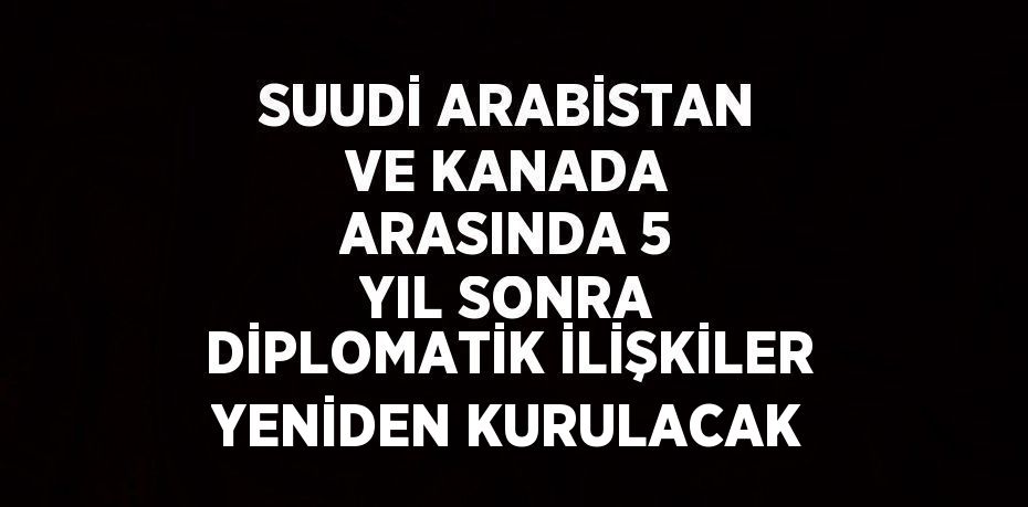 SUUDİ ARABİSTAN VE KANADA ARASINDA 5 YIL SONRA DİPLOMATİK İLİŞKİLER YENİDEN KURULACAK