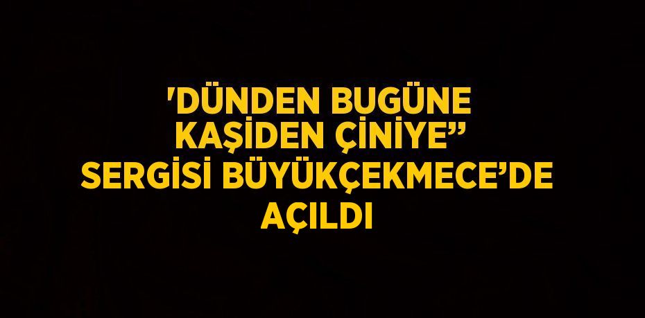 'DÜNDEN BUGÜNE KAŞİDEN ÇİNİYE’’ SERGİSİ BÜYÜKÇEKMECE’DE AÇILDI