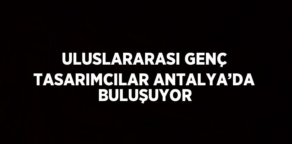 ULUSLARARASI GENÇ TASARIMCILAR ANTALYA’DA BULUŞUYOR