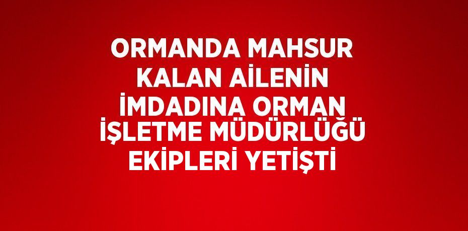 ORMANDA MAHSUR KALAN AİLENİN İMDADINA ORMAN İŞLETME MÜDÜRLÜĞÜ EKİPLERİ YETİŞTİ