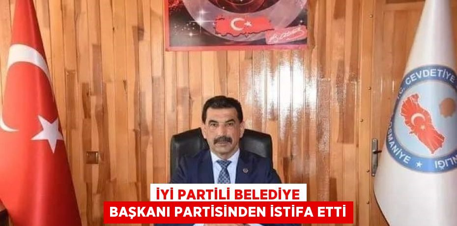 İYİ PARTİLİ BELEDİYE BAŞKANI PARTİSİNDEN İSTİFA ETTİ