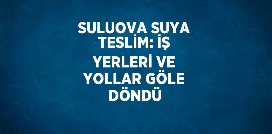 SULUOVA SUYA TESLİM: İŞ YERLERİ VE YOLLAR GÖLE DÖNDÜ