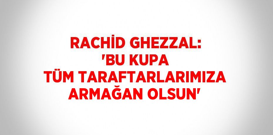 RACHİD GHEZZAL: 'BU KUPA TÜM TARAFTARLARIMIZA ARMAĞAN OLSUN'