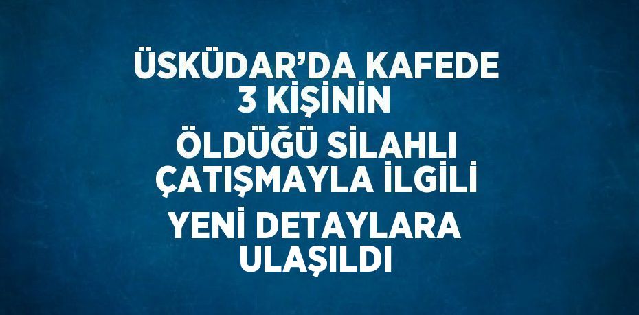 ÜSKÜDAR’DA KAFEDE 3 KİŞİNİN ÖLDÜĞÜ SİLAHLI ÇATIŞMAYLA İLGİLİ YENİ DETAYLARA ULAŞILDI