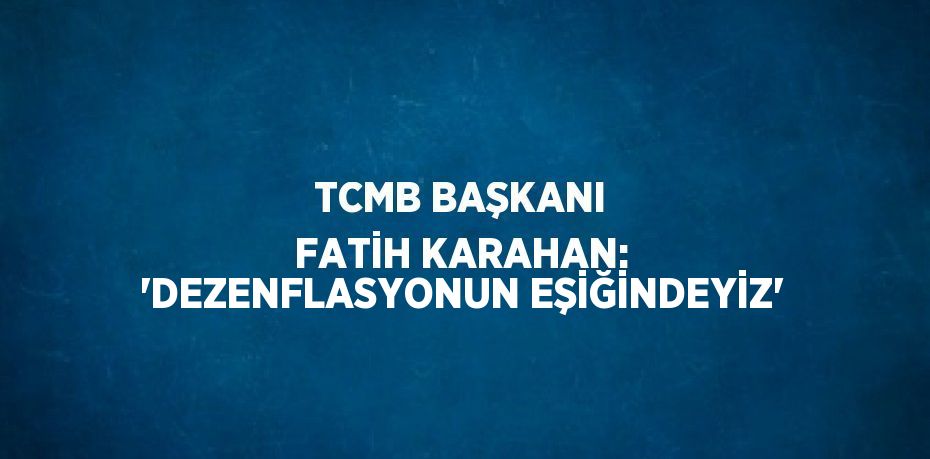 TCMB BAŞKANI FATİH KARAHAN: 'DEZENFLASYONUN EŞİĞİNDEYİZ'