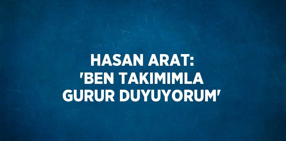 HASAN ARAT: 'BEN TAKIMIMLA GURUR DUYUYORUM'