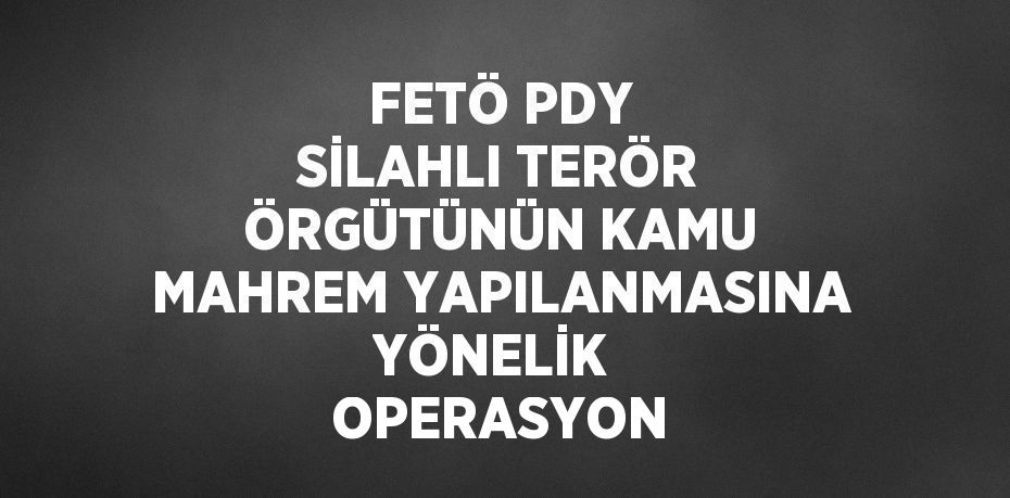 FETÖ PDY SİLAHLI TERÖR ÖRGÜTÜNÜN KAMU MAHREM YAPILANMASINA YÖNELİK  OPERASYON