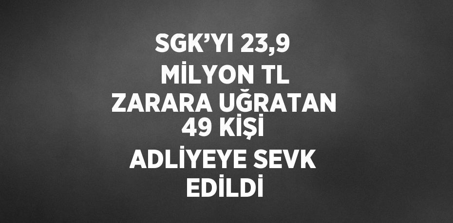 SGK’YI 23,9 MİLYON TL ZARARA UĞRATAN 49 KİŞİ ADLİYEYE SEVK EDİLDİ