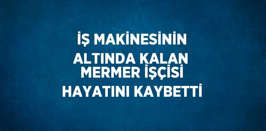 İŞ MAKİNESİNİN ALTINDA KALAN MERMER İŞÇİSİ HAYATINI KAYBETTİ