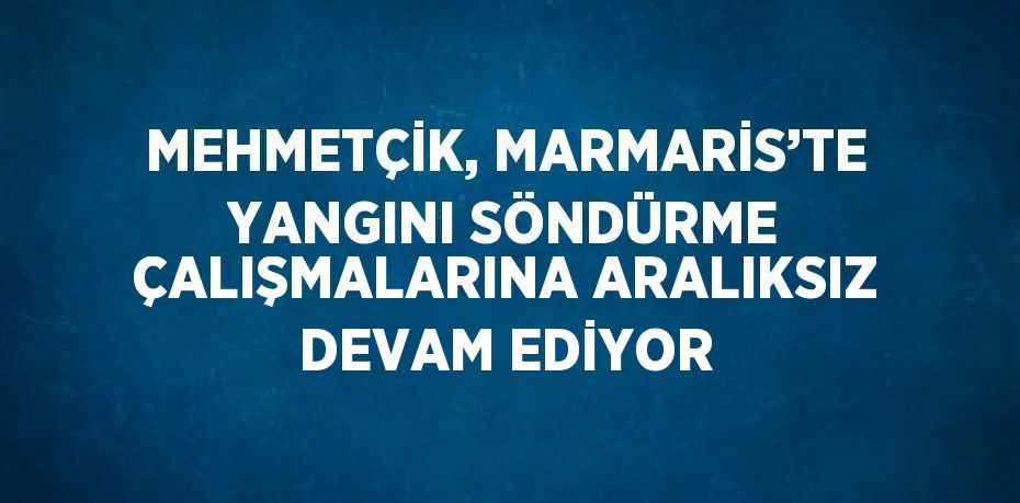 MEHMETÇİK, MARMARİS’TE YANGINI SÖNDÜRME ÇALIŞMALARINA ARALIKSIZ DEVAM EDİYOR