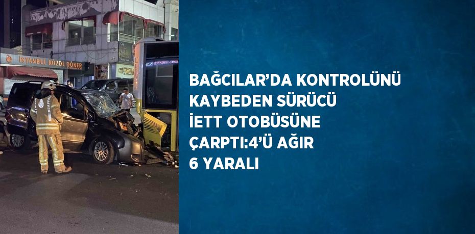 BAĞCILAR’DA KONTROLÜNÜ KAYBEDEN SÜRÜCÜ İETT OTOBÜSÜNE ÇARPTI:4’Ü AĞIR 6 YARALI