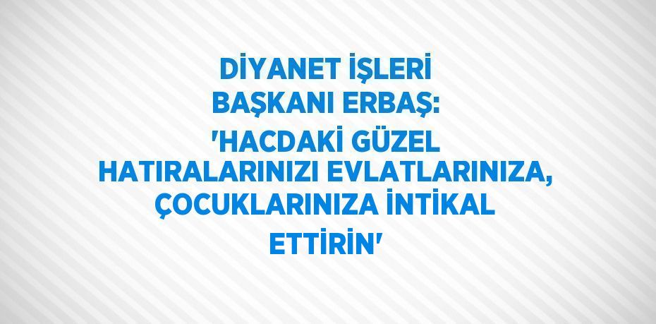 DİYANET İŞLERİ BAŞKANI ERBAŞ: 'HACDAKİ GÜZEL HATIRALARINIZI EVLATLARINIZA, ÇOCUKLARINIZA İNTİKAL ETTİRİN'