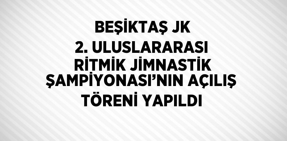 BEŞİKTAŞ JK 2. ULUSLARARASI RİTMİK JİMNASTİK ŞAMPİYONASI’NIN AÇILIŞ TÖRENİ YAPILDI