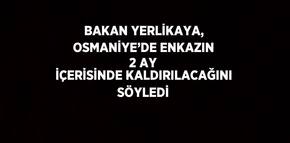 BAKAN YERLİKAYA, OSMANİYE’DE ENKAZIN 2 AY İÇERİSİNDE KALDIRILACAĞINI SÖYLEDİ