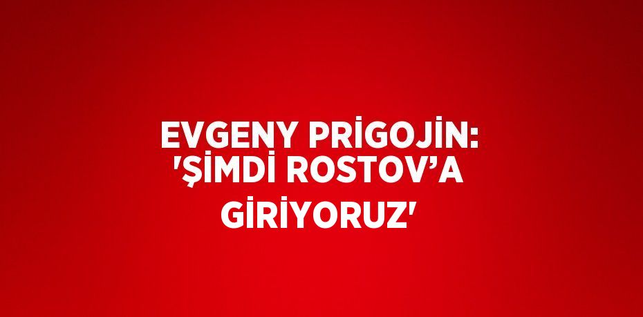 EVGENY PRİGOJİN: 'ŞİMDİ ROSTOV’A GİRİYORUZ'