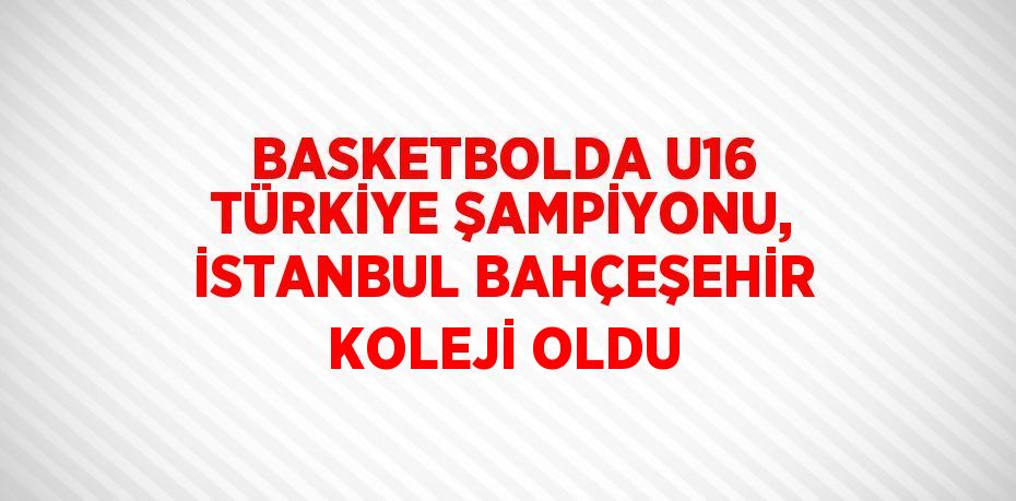 BASKETBOLDA U16 TÜRKİYE ŞAMPİYONU, İSTANBUL BAHÇEŞEHİR KOLEJİ OLDU