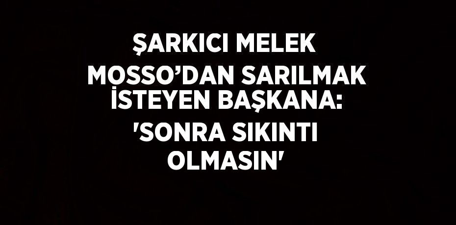 ŞARKICI MELEK MOSSO’DAN SARILMAK İSTEYEN BAŞKANA: 'SONRA SIKINTI OLMASIN'