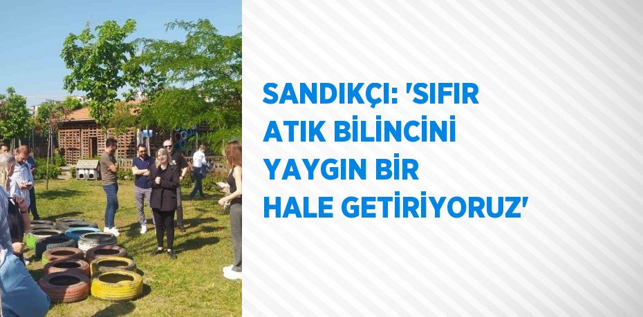 SANDIKÇI: 'SIFIR ATIK BİLİNCİNİ YAYGIN BİR HALE GETİRİYORUZ'